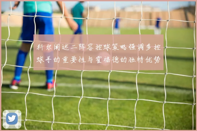 科尔阐述二阵容控球策略强调多控球手的重要性与霍福德的独特优势