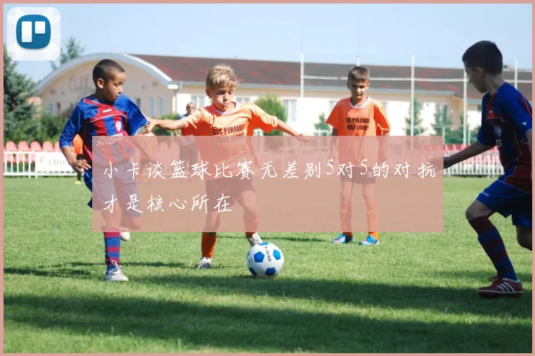小卡谈篮球比赛无差别5对5的对抗才是核心所在