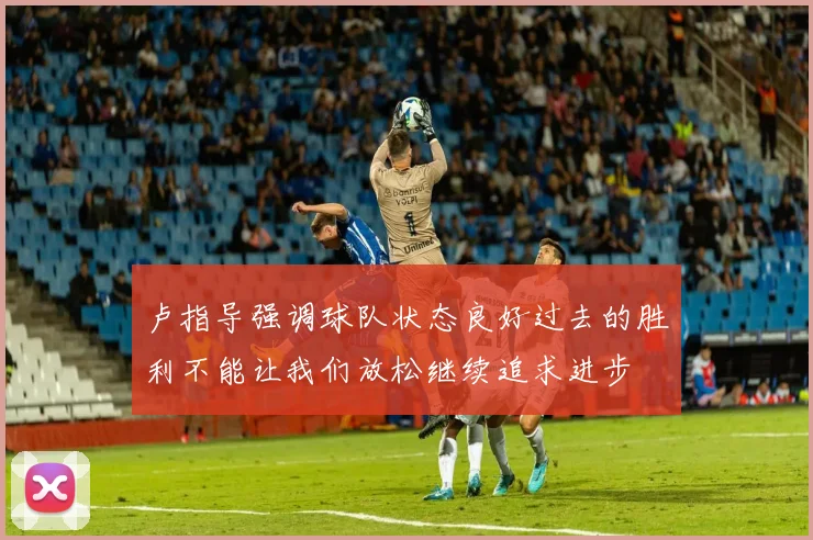 卢指导强调球队状态良好过去的胜利不能让我们放松继续追求进步