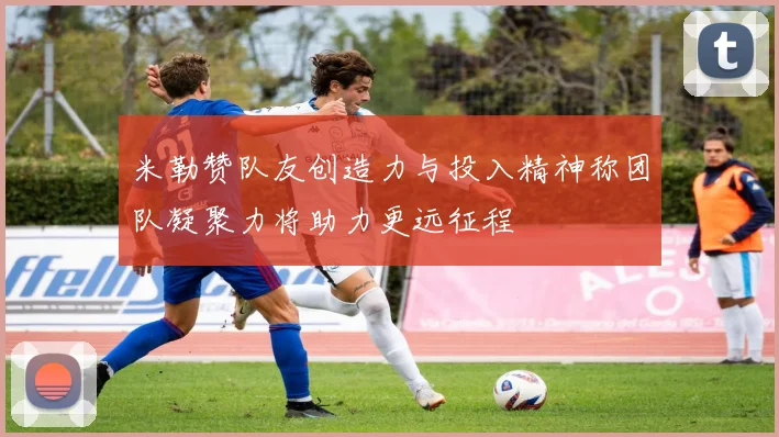 米勒赞队友创造力与投入精神称团队凝聚力将助力更远征程