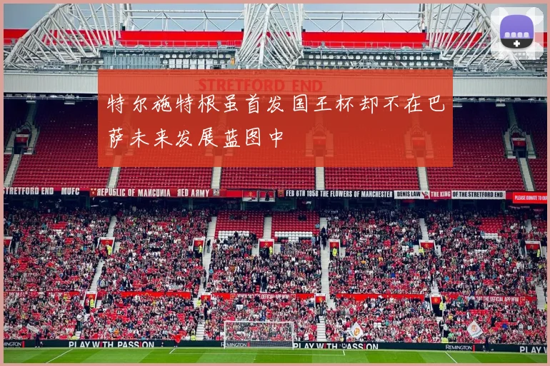 特尔施特根虽首发国王杯却不在巴萨未来发展蓝图中