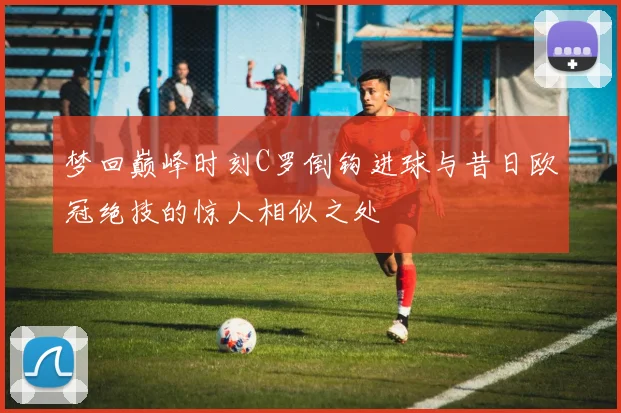 梦回巅峰时刻C罗倒钩进球与昔日欧冠绝技的惊人相似之处