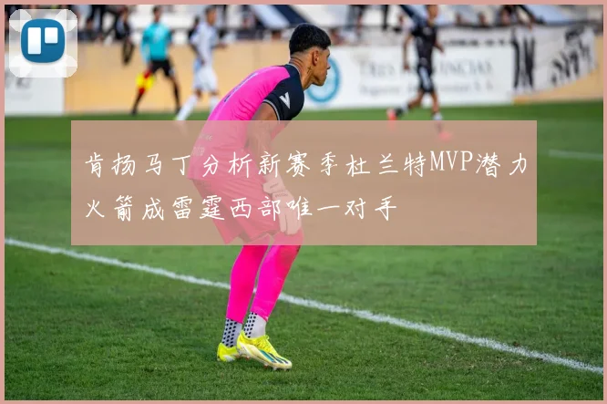 肯扬马丁分析新赛季杜兰特MVP潜力火箭成雷霆西部唯一对手