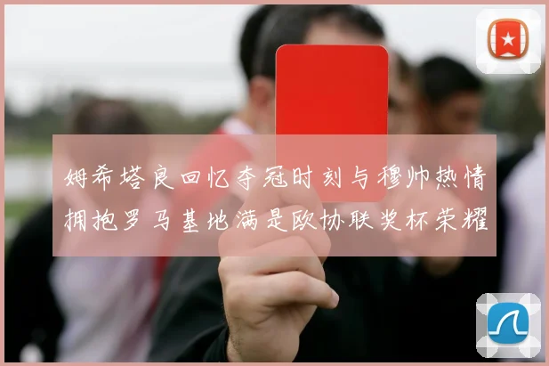 姆希塔良回忆夺冠时刻与穆帅热情拥抱罗马基地满是欧协联奖杯荣耀