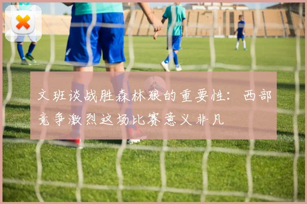 文班谈战胜森林狼的重要性：西部竞争激烈这场比赛意义非凡
