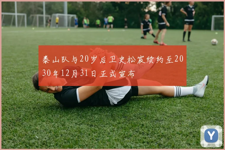 泰山队与20岁后卫史松宸续约至2030年12月31日正式宣布