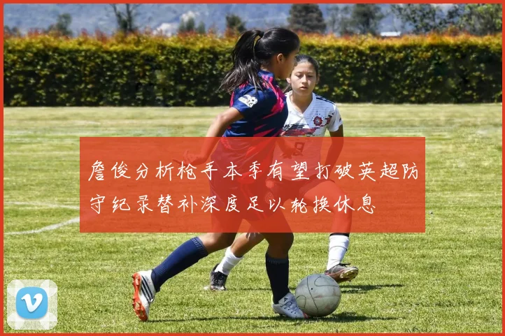 詹俊分析枪手本季有望打破英超防守纪录替补深度足以轮换休息