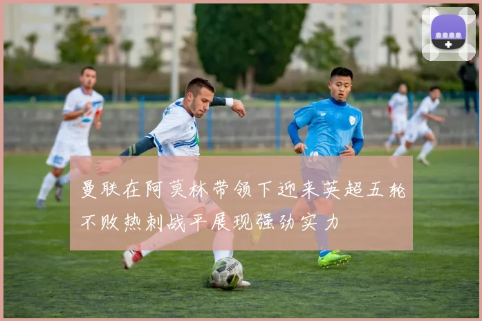 曼联在阿莫林带领下迎来英超五轮不败热刺战平展现强劲实力