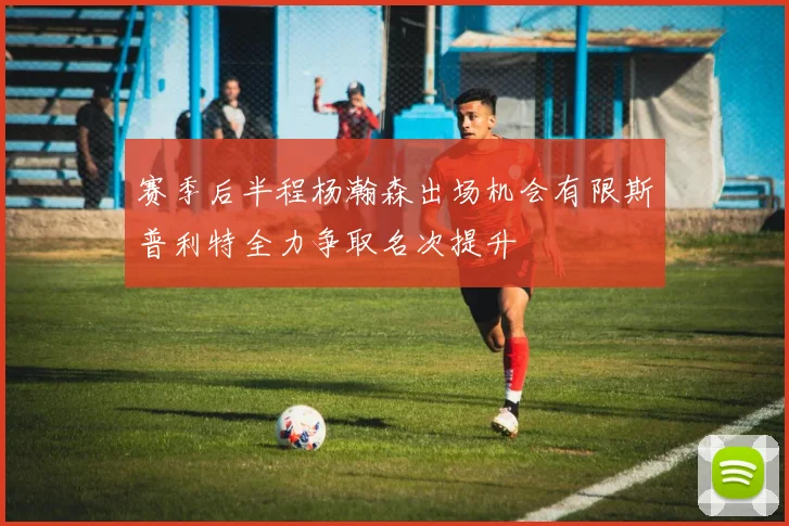 赛季后半程杨瀚森出场机会有限斯普利特全力争取名次提升