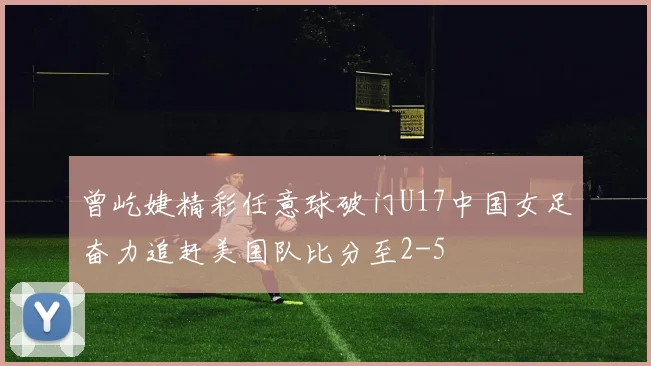 曾屹婕精彩任意球破门U17中国女足奋力追赶美国队比分至2-5