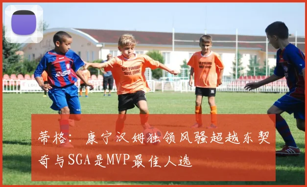 蒂格：康宁汉姆独领风骚超越东契奇与SGA是MVP最佳人选