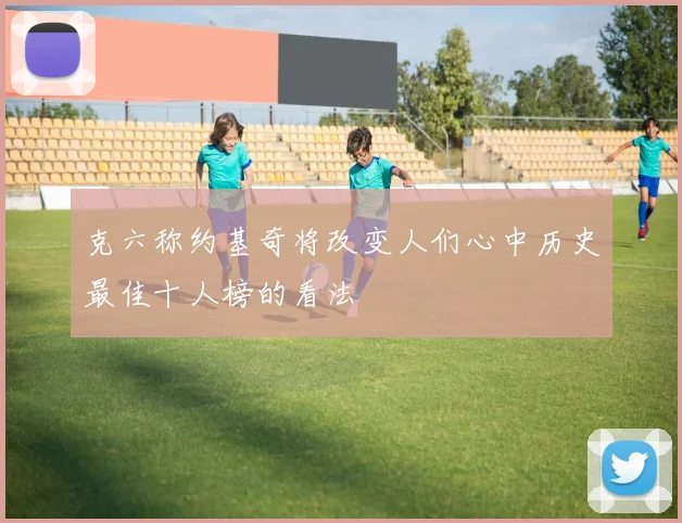 克六称约基奇将改变人们心中历史最佳十人榜的看法