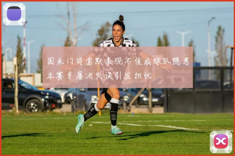 国米门将索默表现不佳成球队隐患本赛季屡次失误引发担忧