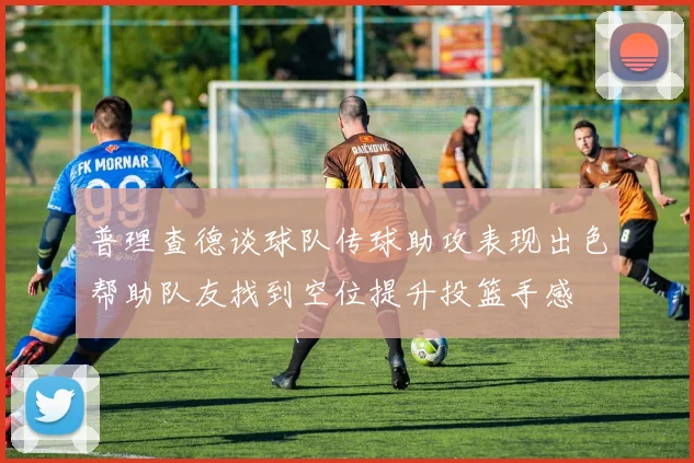 普理查德谈球队传球助攻表现出色帮助队友找到空位提升投篮手感