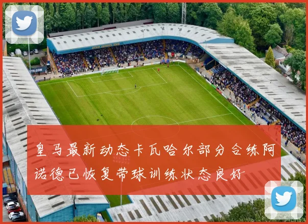 皇马最新动态卡瓦哈尔部分合练阿诺德已恢复带球训练状态良好