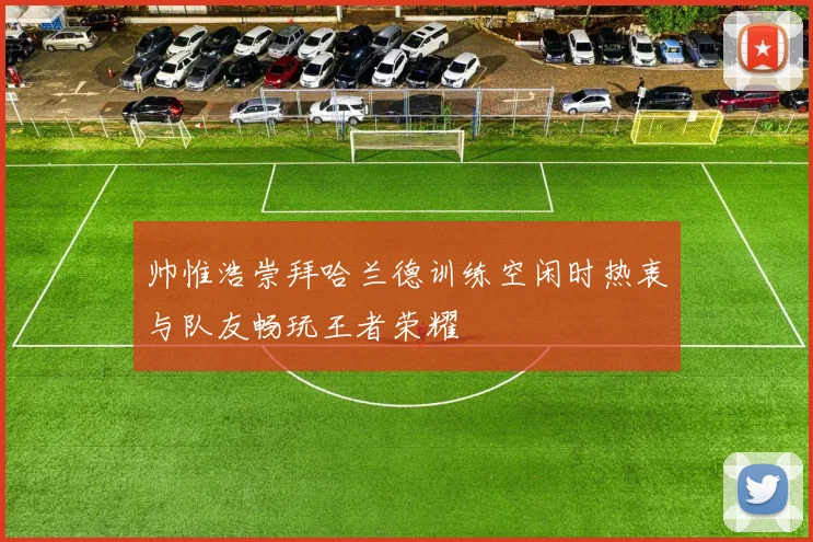帅惟浩崇拜哈兰德训练空闲时热衷与队友畅玩王者荣耀