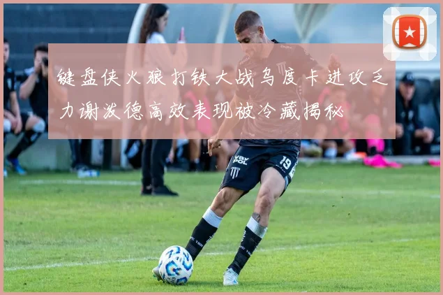键盘侠火狼打铁大战乌度卡进攻乏力谢泼德高效表现被冷藏揭秘