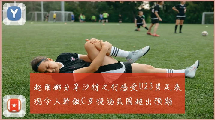 赵丽娜分享沙特之行感受U23男足表现令人骄傲C罗现场氛围超出预期