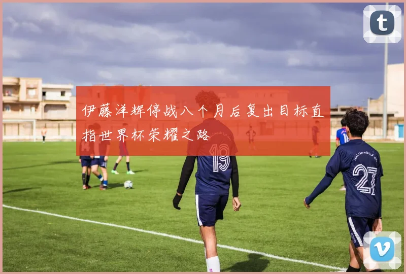 伊藤洋辉停战八个月后复出目标直指世界杯荣耀之路