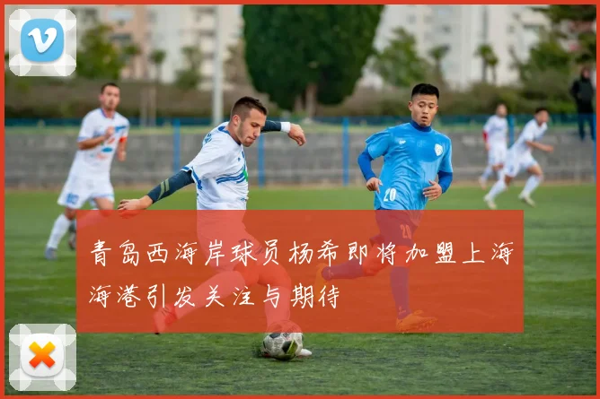 青岛西海岸球员杨希即将加盟上海海港引发关注与期待