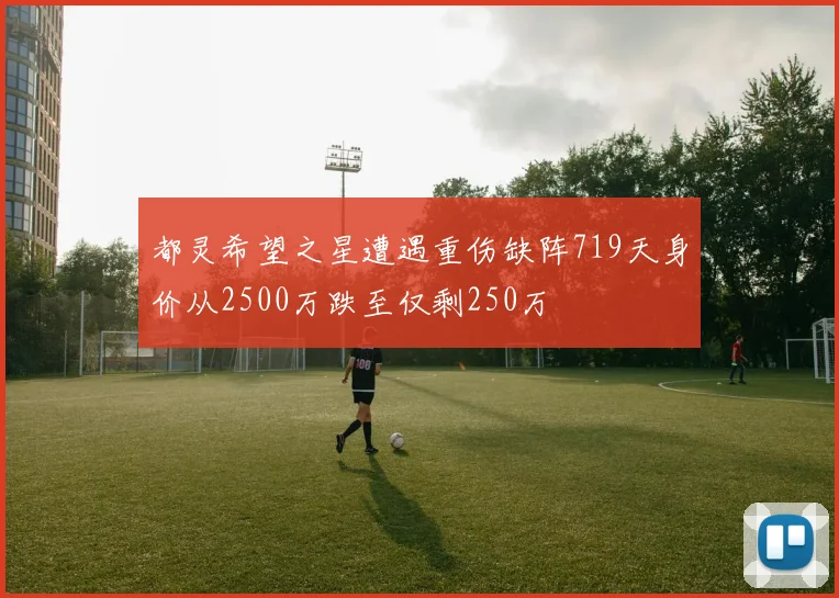 都灵希望之星遭遇重伤缺阵719天身价从2500万跌至仅剩250万