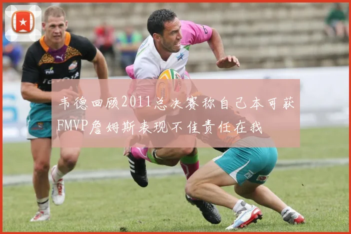 韦德回顾2011总决赛称自己本可获FMVP詹姆斯表现不佳责任在我