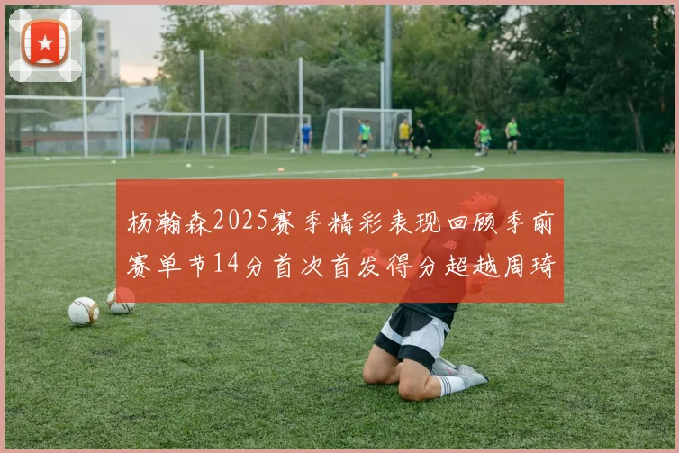 杨瀚森2025赛季精彩表现回顾季前赛单节14分首次首发得分超越周琦