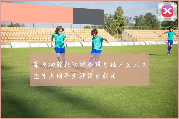 菜鸟杨瀚森助攻亮眼乐福三分火力全开杰明平生涯得分新高