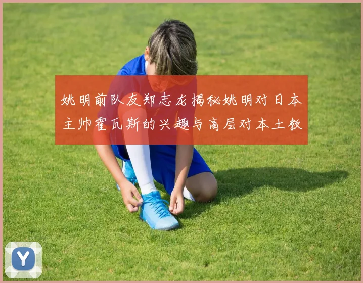 姚明前队友郑志龙揭秘姚明对日本主帅霍瓦斯的兴趣与高层对本土教练的偏好