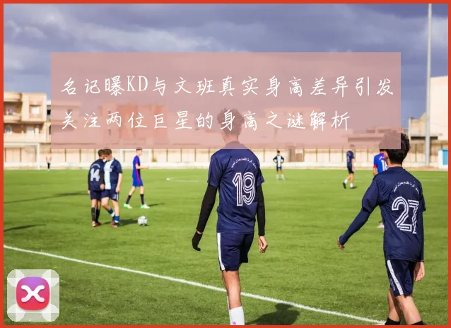 名记曝KD与文班真实身高差异引发关注两位巨星的身高之谜解析