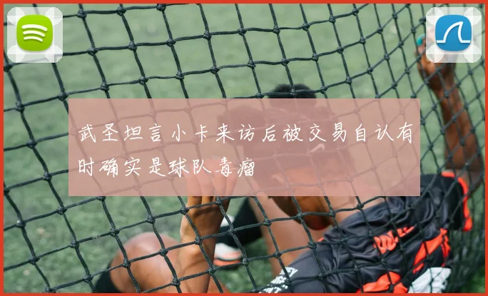 武圣坦言小卡来访后被交易自认有时确实是球队毒瘤