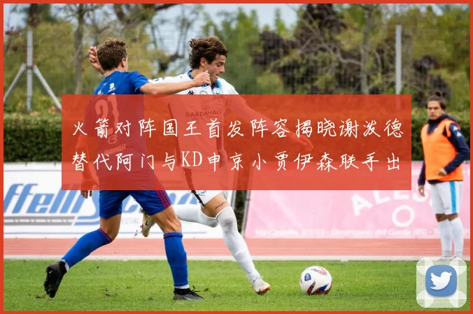 火箭对阵国王首发阵容揭晓谢泼德替代阿门与KD申京小贾伊森联手出战